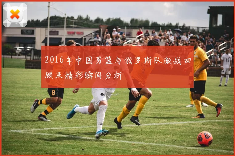 2016年中国男篮与俄罗斯队激战回顾及精彩瞬间分析