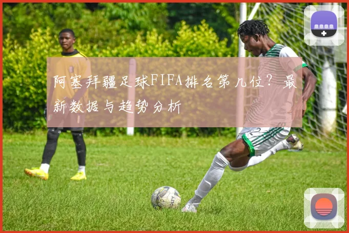 阿塞拜疆足球FIFA排名第几位？最新数据与趋势分析