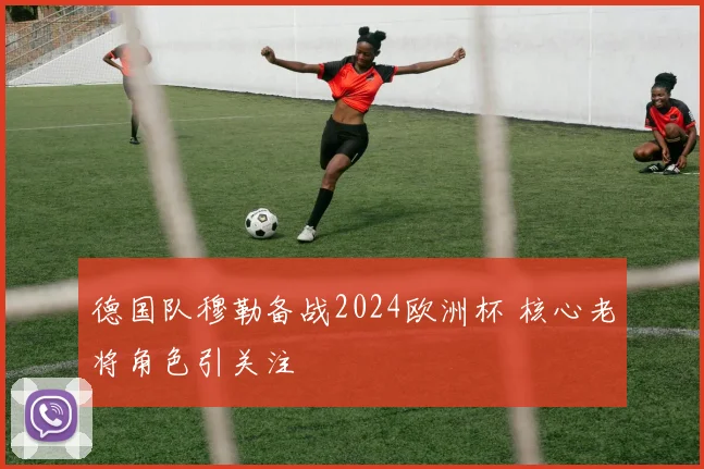 德国队穆勒备战2024欧洲杯 核心老将角色引关注