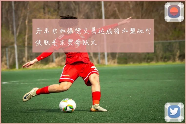 丹尼尔加福德交易达成将加盟独行侠联手东契奇欧文
