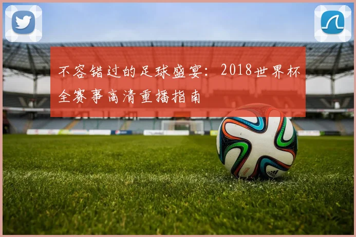不容错过的足球盛宴：2018世界杯全赛事高清重播指南