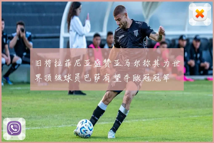 旧将拉菲尼亚盛赞亚马尔称其为世界顶级球员巴萨有望夺欧冠冠军