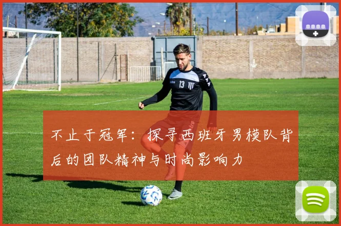 不止于冠军：探寻西班牙男模队背后的团队精神与时尚影响力