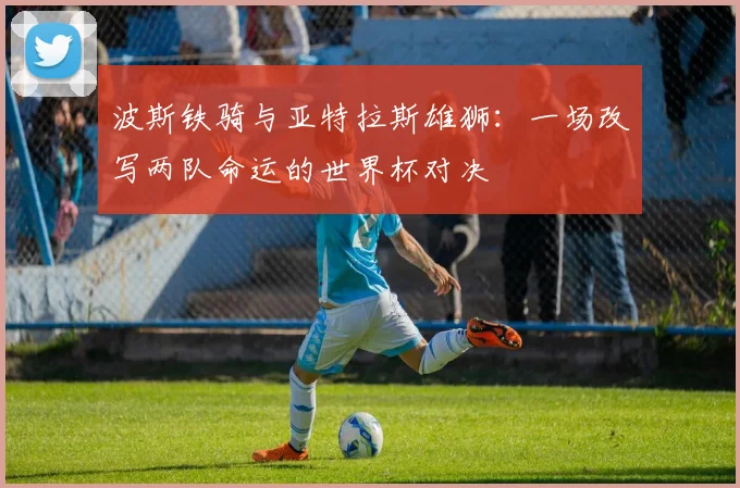 波斯铁骑与亚特拉斯雄狮：一场改写两队命运的世界杯对决